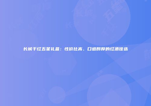 长城干红五星礼盒：性价比高、口感醇厚的红酒佳选