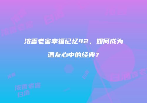 浓香老窖幸福记忆42，如何成为酒友心中的经典？