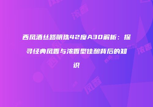 西凤酒丝路明珠42度A30解析：探寻经典凤香与浓香型佳酿背后的知识