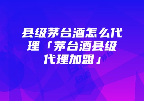 县级茅台酒怎么代理「茅台酒县级代理加盟」