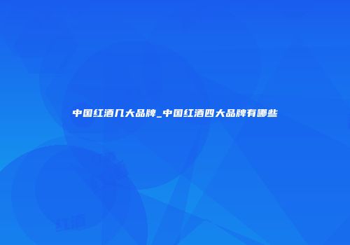 中国红酒几大品牌_中国红酒四大品牌有哪些