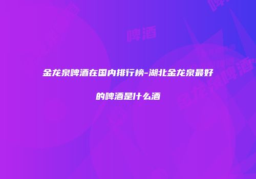 金龙泉啤酒在国内排行榜-湖北金龙泉最好的啤酒是什么酒