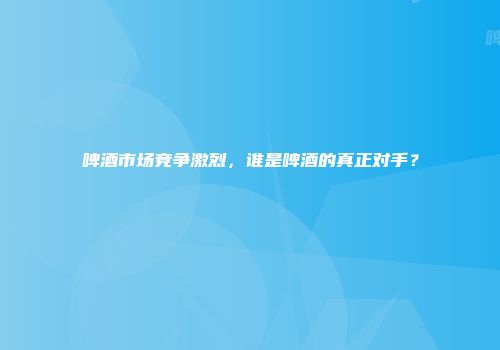 啤酒市场竞争激烈，谁是啤酒的真正对手？