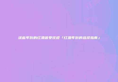 这些年份的红酒最受欢迎「红酒年份的选择指南」