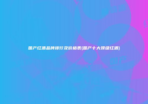 国产红酒品牌排行及价格表(国产十大顶级红酒)