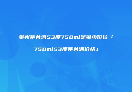贵州茅台酒53度750ml是多少价位「750ml53度茅台酒价格」