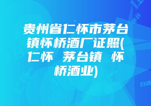 贵州省仁怀市茅台镇怀桥酒厂证照(仁怀 茅台镇 怀桥酒业)
