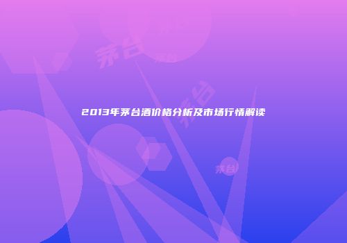 2013年茅台酒价格分析及市场行情解读