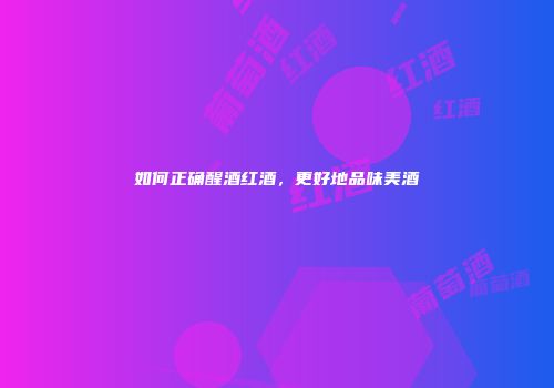 如何正确醒酒红酒，更好地品味美酒