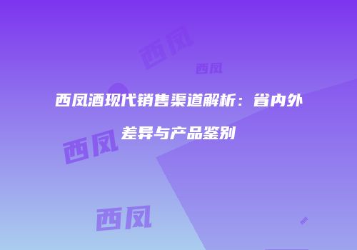 西凤酒现代销售渠道解析：省内外差异与产品鉴别