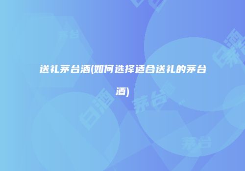 送礼茅台酒(如何选择适合送礼的茅台酒)
