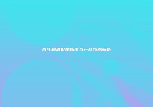 百年皖酒价格指南与产品特点解析