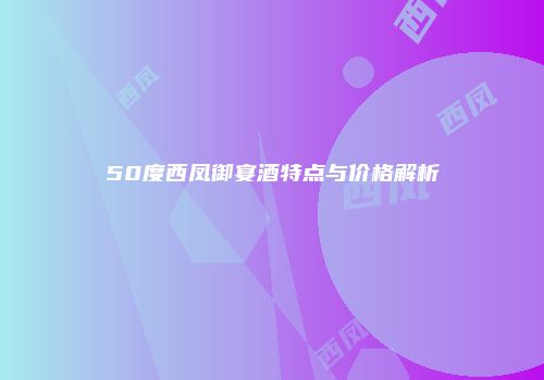 50度西凤御宴酒特点与价格解析