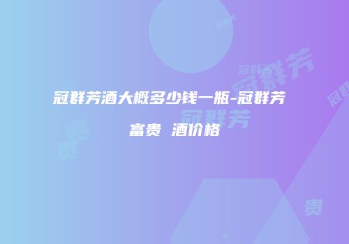 冠群芳酒大概多少钱一瓶-冠群芳 富贵 酒价格