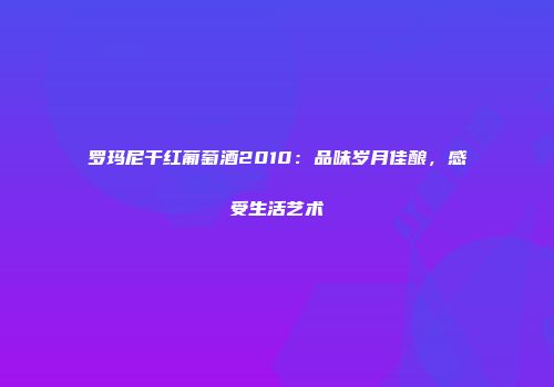 罗玛尼干红葡萄酒2010：品味岁月佳酿，感受生活艺术