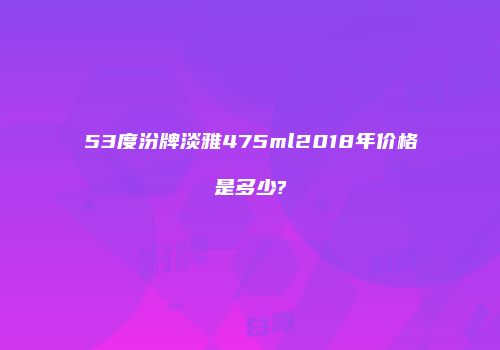 53度汾牌淡雅475ml2018年价格是多少?