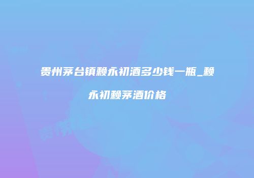 贵州茅台镇赖永初酒多少钱一瓶_赖永初赖茅酒价格