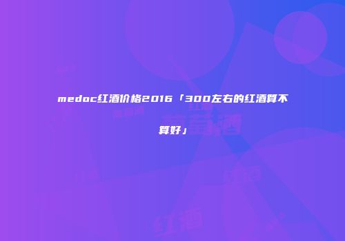 medoc红酒价格2016「300左右的红酒算不算好」