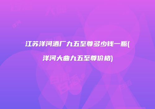 江苏洋河酒厂九五至尊多少钱一瓶(洋河大曲九五至尊价格)