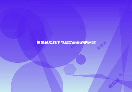 在家轻松制作与品尝葡萄酒的乐趣