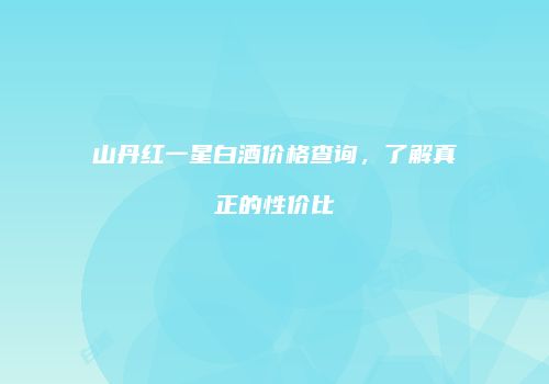 山丹红一星白酒价格查询，了解真正的性价比