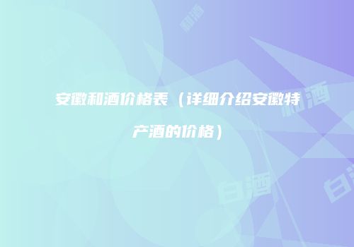 安徽和酒价格表（详细介绍安徽特产酒的价格）