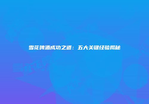 雪花啤酒成功之道：五大关键经验揭秘