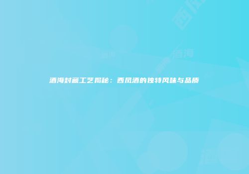 酒海封藏工艺揭秘：西凤酒的独特风味与品质