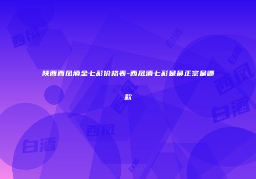 陕西西凤酒金七彩价格表-西凤酒七彩是最正宗是哪款