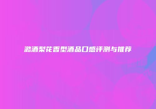 潞酒梨花香型酒品口感评测与推荐