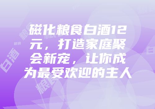 磁化粮食白酒12元，打造家庭聚会新宠，让你成为最受欢迎的主人