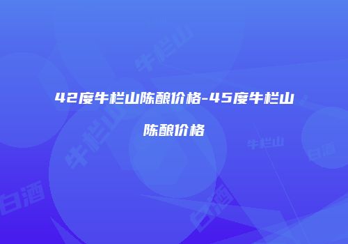 42度牛栏山陈酿价格-45度牛栏山陈酿价格