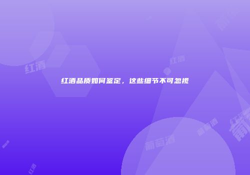 红酒品质如何鉴定，这些细节不可忽视
