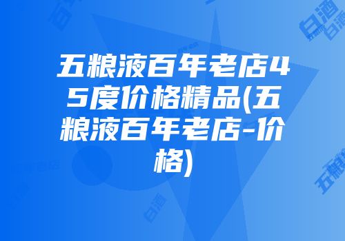 五粮液百年老店45度价格精品(五粮液百年老店-价格)