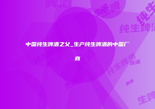 中国纯生啤酒之父_生产纯生啤酒的中国厂商