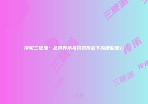 南阳三鞭酒：品牌传承与投资价值下的佳酿魅力
