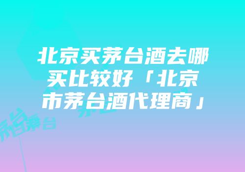 北京买茅台酒去哪买比较好「北京市茅台酒代理商」