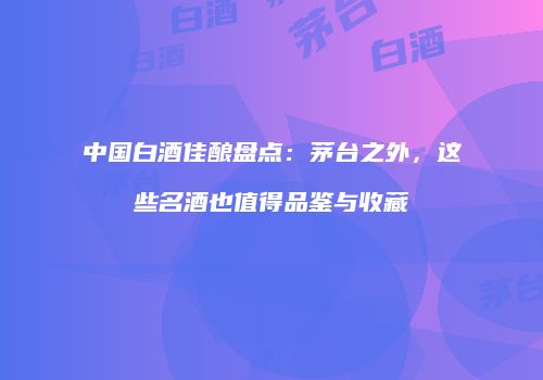 中国白酒佳酿盘点：茅台之外，这些名酒也值得品鉴与收藏