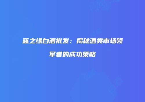 蓝之缘白酒批发：揭秘酒类市场领军者的成功策略