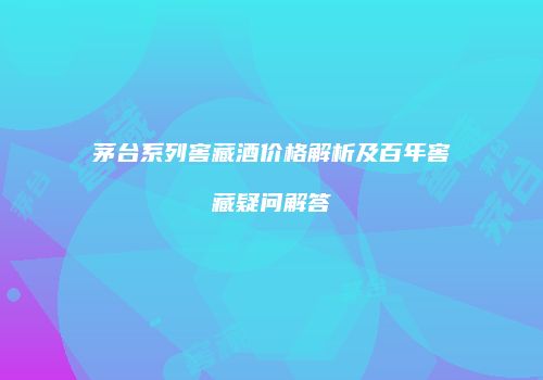 茅台系列窖藏酒价格解析及百年窖藏疑问解答