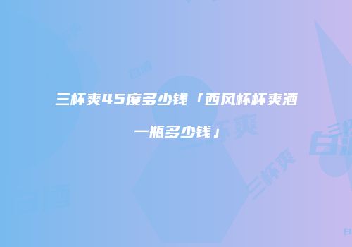 三杯爽45度多少钱「西风杯杯爽酒一瓶多少钱」