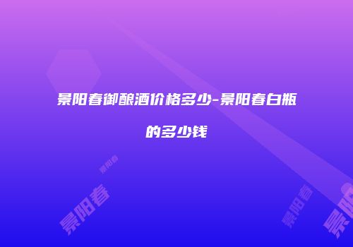 景阳春御酿酒价格多少-景阳春白瓶的多少钱