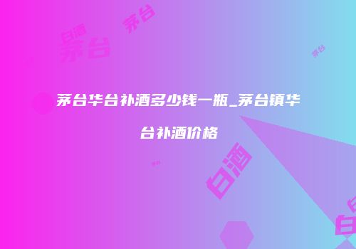 茅台华台补酒多少钱一瓶_茅台镇华台补酒价格