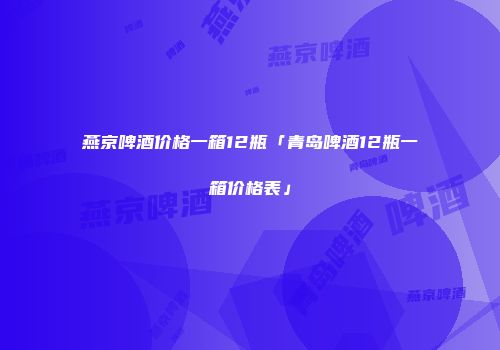 燕京啤酒价格一箱12瓶「青岛啤酒12瓶一箱价格表」