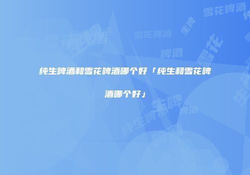 纯生啤酒和雪花啤酒哪个好「纯生和雪花啤酒哪个好」