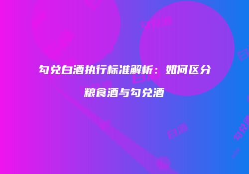 勾兑白酒执行标准解析：如何区分粮食酒与勾兑酒