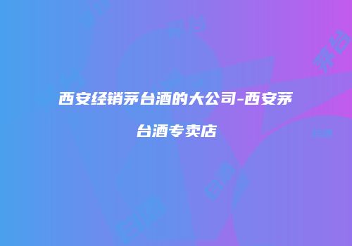 西安经销茅台酒的大公司-西安茅台酒专卖店