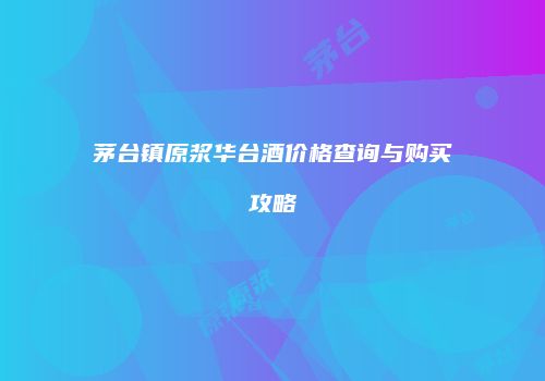 茅台镇原浆华台酒价格查询与购买攻略