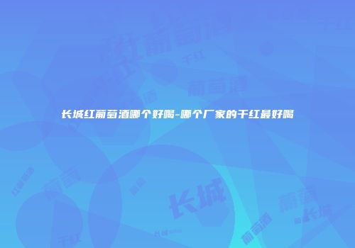 长城红葡萄酒哪个好喝-哪个厂家的干红最好喝