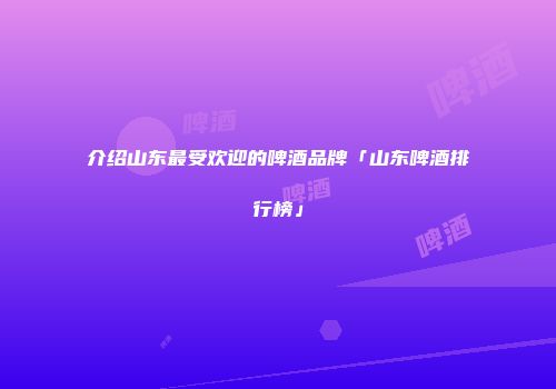 介绍山东最受欢迎的啤酒品牌「山东啤酒排行榜」